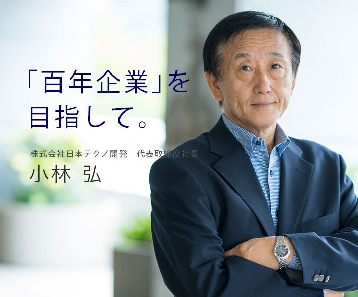 「百年企業」を目指して。株式会社日本テクノ開発　代表取締役社長 小林弘