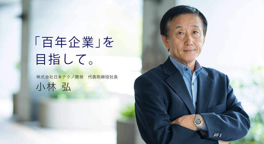 「百年企業」を目指して。株式会社日本テクノ開発　代表取締役社長 小林弘